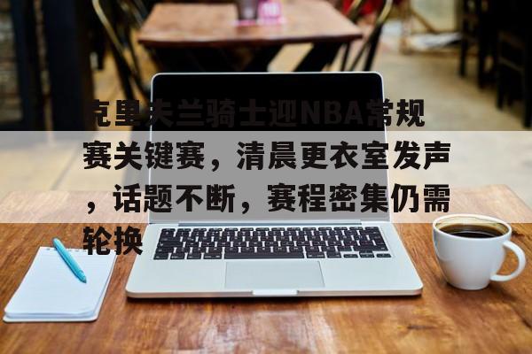 爱游戏官网-包含克里夫兰骑士迎NBA常规赛关键赛,清晨更衣室发声,话题不断,赛程密集仍需轮换的词条